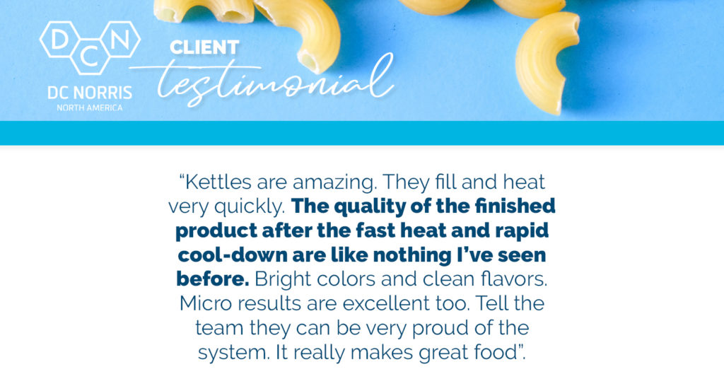 a cook chill testimonial from a DC Norris North America client reads: “Kettles are amazing. They fill and heat very quickly. The quality of the finished product after the fast heat and rapid cool-down are like nothing I’ve seen before. Bright colors and clean flavors. Micro results are excellent too. Tell the team they can be very proud of the system. It really makes great food”.