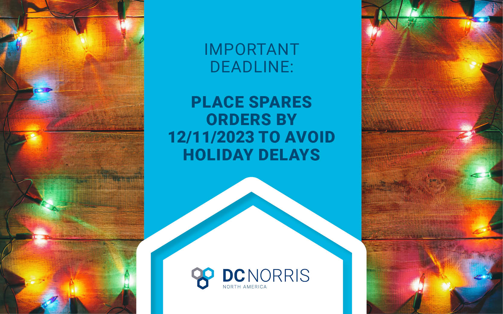 a background of colorful christmas lights is behind a headline that reads: Important Deadline: Place Spares Orders by 12/11/23 to Avoid Holiday Delays. The DC Norris North America logo is at the bottom of the image.